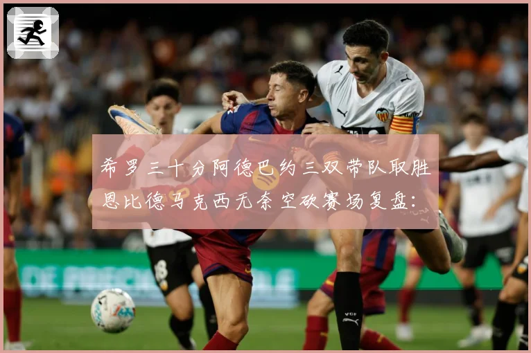 希罗三十分阿德巴约三双带队取胜恩比德马克西无奈空砍赛场复盘：最新赛事动态与深度分析
