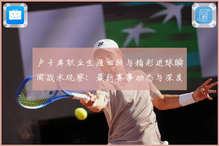 卢卡库职业生涯回顾与精彩进球瞬间战术观察：最新赛事动态与深度分析