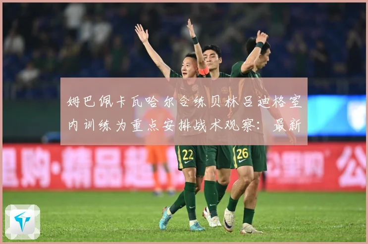 姆巴佩卡瓦哈尔合练贝林吕迪格室内训练为重点安排战术观察：最新赛事动态与深度分析