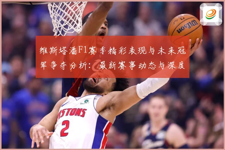 维斯塔潘F1赛季精彩表现与未来冠军争夺分析：最新赛事动态与深度分析