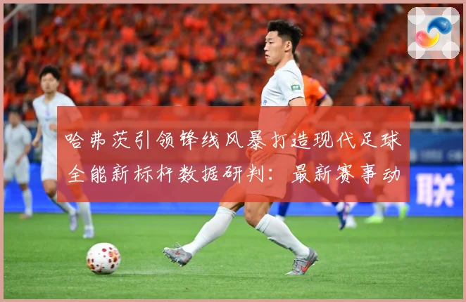 哈弗茨引领锋线风暴打造现代足球全能新标杆数据研判：最新赛事动态与深度分析