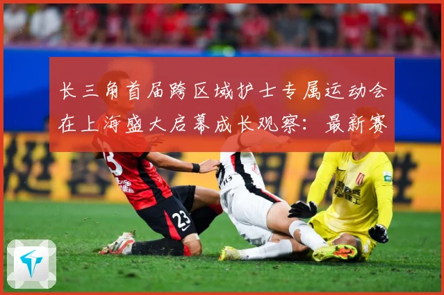 长三角首届跨区域护士专属运动会在上海盛大启幕成长观察：最新赛事动态与深度分析