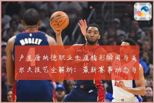 卢克唐纳德职业生涯精彩瞬间与高尔夫技艺全解析：最新赛事动态与深度分析